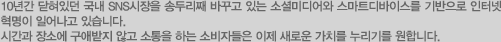 10년간 닫혀있던 국내 SNS시장을 송두리째 바꾸고 있는 소셜미디어와 스마트디바이스를 기반으로 인터넷 혁명이 일어나고 있습니다. 시간과 장소에 구애받지 않고 소통을 하는 소비자들은 이제 새로운 가치를 누리기를 원합니다.
